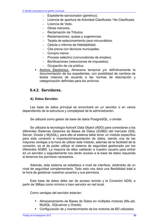 6. Modelo propuesto en la gestión municipal
Trabajo de Investigación 2012
- Expediente sancionador (genérico).
- Licencia de apertura de Actividad Clasificada / No Clasificada.
- Licencia de Vado.
- Obras menores.
- Reclamación de Tributos.
- Reclamaciones, quejas y sugerencias.
- Tarjeta de estacionamiento para minusválidos.
- Cédula o informe de Habitabilidad.
- Cita previa con técnicos municipales.
- Compra menor.
- Proceso selectivo (convocatorias de empleo).
- Bonificaciones (reducciones de impuestos).
- Ocupación de vía pública.
Archivo Electrónico. Almacena temporal y/o definitivamente la
documentación de los expedientes, con posibilidad de cambios de
textos masivos de acuerdo a las normas de descripción y
categorización definidas para los archivos.
6.4.2. Servidores.
A) Datos Servidor.
Las base de datos principal se encontrará en un servidor o en varios
dependiendo de la estructura y complejidad de la administración.
Se utilizará como gestor de base de datos PostgreSQL, o similar.
Se utilizará la tecnología ActiveX Data Object (ADO) para conectarse a los
diferentes Sistemas Gestores de Bases de Datos (SGBD) del mercado (SQL
Server, Oracle y MySQL), para ello el sistema debe tener un módulo específico
para esta conexión e importación/exportación de datos, siendo una de las
mayores ventajas a la hora de utilizar este módulo, además de la facilidad de la
conexión, es el de poder utilizar el sistema de seguridad gestionado por los
diferentes SGBD. La mayoría de ellos validarán a nuestro usuario para entrar
en un servidor y seguidamente nos darán acceso a la base de datos requerida
si tenemos los permisos necesarios.
Además, este sistema se establece a nivel de interface, dotándolo de un
nivel de seguridad complementario. Todo esto nos dará una flexibilidad total a
la hora de gestionar nuestros usuarios y sus permisos.
Esta base de datos debe ser de acceso remoto y la Conexión ADSL a
partir de 3Mbps como mínimo o bien servidor en red local.
Como ventajas del servidor estarían:
Almacenamiento de Bases de Datos en múltiples motores (Ms-Jet,
MySQL, SQLserver y Oracle).
Configuración de y mantenimiento de los motores de BD utilizados
92
 