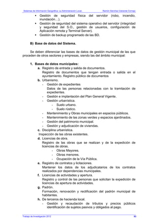 Sistemas de Información Geográfica: La Administración Local. Ramón Sánchez-Valverde Cornejo
Trabajo de Investigación 2012 13 - 25
Gestión de seguridad física del servidor (robo, incendio,
inundación…).
Gestión de seguridad del sistema operativo del servidor (integridad
y seguridad del S.O., gestión de usuarios, configuración de
Aplicación remota y Terminal Server).
Gestión de backup programado de las BD.
B) Base de datos del Sistema.
Se deben diferenciar las bases de datos de gestión municipal de las que
proceden de otros sectores y empresas, siendo las del ámbito municipal:
1. Bases de datos municipales:
a. Registro de entrada y salida de documentos.
Registro de documentos que tengan entrada o salida en el
ayuntamiento. Registro público de documentos
b. Urbanismo.
- Gestión de expedientes
Datos de las personas relacionadas con la tramitación de
expedientes.
- Gestión e implantación del Plan General Vigente.
- Gestión urbanística.
- Suelo urbano.
- Suelo rústico.
- Mantenimiento y Obras municipales en espacios públicos.
- Mantenimiento de las zonas verdes y espacios ajardinados.
- Gestión del patrimonio municipal.
- Gestión y adjudicación de viviendas.
c. Disciplina urbanística.
Inspección de las obras existentes.
d. Licencias de obra.
Registro de las obras que se realizan y de la expedición de
licencias de obras.
- Obras Mayores.
- Obras menores.
- Ocupación de la Vía Pública.
e. Registro de contratos y licitaciones.
Mantener los datos de los adjudicatarios de los contratos
realizados por dependencias municipales.
f. Licencias de actividades y apertura.
Registro y control de las personas que solicitan la expedición de
licencias de apertura de actividades.
g. Padrón.
Formación, renovación y rectificación del padrón municipal de
habitantes.
h. De terceros de hacienda local.
- Gestión y recaudación de tributos y precios públicos
identificación de sujetos pasivos y obligados al pago.
93
 