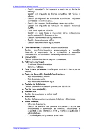 6. Modelo propuesto en la gestión municipal
Trabajo de Investigación 2012
- Gestión recaudación de impuestos y sanciones por la vía de
embargo.
- Gestión del impuesto de bienes inmuebles. IBI rústica y
urbana.
- Gestión del impuesto de actividades económicas. Impuesto
actividades económicas (IAE).
- Gestión del impuesto de plusvalía de bienes inmuebles.
- Gestión del impuesto de vehículos de tracción mecánica
(IVTM).
- Otras tasas y precios públicos.
- Gestión de otras tasas e impuestos: obras instalaciones
apertura expedición de documentos.
- Gestión y control fiscal del ayuntamiento.
- Gestión de sanciones de tráfico.
- Gestión de suministro de agua potable.
i. Gestión tributaria. Fichero de terceros económicos
Gestión económico-financiera presupuestaria y contable
desarrollo y seguimiento de la contabilidad y ejecución
presupuestaria y cumplimiento de las obligaciones tributarias.
j. Intervención.
Gestión y contabilización de pagos a proveedores.
k. Patrimonio municipal.
- Edición de Bienes Inmuebles.
- Dominios Públicos.
l. Guía Urbana y Callejero. Interfaz para publicación de mapas en
Internet.
m. Redes de de gestión directa Infraestructuras.
- Red de alumbrado público.
- Red de saneamiento.
- Red de abastecimiento de agua.
n. Registro de licitadores.
Gestión y control de licitadores y devolución de fianzas.
o. Red de video grabación.
p. Policía Local.
Gestión de servicios de la policía local.
q. Bibliotecas.
Gestión de los servicios municipales de talleres y bibliotecas.
r. Bases internas:
- Nóminas de personal.
Gestión de nominas del personal funcionario y laboral del
ayuntamiento y confección de nóminas, cotizaciones a
seguridad social, retenciones IRPF y retenciones judiciales y
administrativas.
- Control del personal y accesos autorizados.
94
 