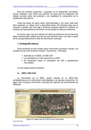 Sistemas de Información Geográfica: La Administración Local. Ramón Sánchez-Valverde Cornejo
Trabajo de Investigación 2012 13 - 29
Para los módulos siguientes y apoyados en la bibliografía consultada,
hemos realizado unas fichas que servirán de base para la realización del
trabajo concreto sobre dos parcelas y así establecer la comparativa de la
implantación del sistema.
Todas las bases de datos están interconectadas y por tanto cada dato
tiene asignado un código único y georreferenciado. Sin embargo para que la
consulta y gestión sea más ágil y dinámica procede distribuir el sistema en
módulos que generalmente coincidirán con las bases de datos de referencia.
En primer lugar, hay que obtener los datos de referencia de las bases de
datos anteriormente citadas que son los que permiten tener una base a partir
de la cual georreferenciar el resto de información municipal.
1. Cartografía básica.
Está constituida en tres niveles según información aportada y escala. Las
escalas son de orden territorial: Estatal – Autonómica – Municipal.
Aportada por el IDEE y el IDE-CLM.
Las aportadas por otros organismos y AAPP.
Se actualizará según la cartografía del IGN y aportaciones
municipales.
A nivel estatal podemos destacar:
A.- IDEE e IDE-CLM.
La información de la IDEE, queda volcada en la IDEE-CLM,
completándose con la información más detallada y de carácter autonómico. En
algún caso incorpora información municipal (por ejemplo del Ayuntamiento de
Albacete).
Figura 25. Imagen web de la IDE-CLM de Ciudad Real.
Fuente: IDE-CLM.
97
 