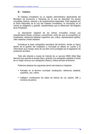 6. Modelo propuesto en la gestión municipal
Trabajo de Investigación 2012
B.- Catastro.
El Catastro Inmobiliario es un registro administrativo dependiente del
Ministerio de Economía y Hacienda en el que se describen los bienes
inmuebles rústicos, urbanos y de características especiales. Está regulado por
el Texto Refundido de la Ley del Catastro Inmobiliario, la inscripción en el
mismo es obligatoria y gratuita, características que lo diferencian del Registro
de la Propiedad.
La descripción catastral de los bienes inmuebles incluye sus
características físicas, jurídicas y económicas, entre las que se encuentran su
localización, referencia catastral, superficie, uso, cultivo, representación gráfica,
valor catastral y titular catastral.
Constituye la base cartográfica parcelaria del territorio, donde su figura
dentro de la gestión del ciudadano y municipal es básica en cuanto a la
información que maneja, tanto de uso libre como protegido por la legislación de
protección de datos.
Todo ello ofrecido a través de Internet de un servicio WMS (Web Map
Service) que permite el acceso libre y gratuito a la cartografía catastral a través
de un mapa continuo con cartografía urbana y rústica de todo el territorio.
Podemos destacar las siguientes dentro del sistema a implantar:
Parcelas en el término municipal: localización, referencia catastral,
superficie, uso, cultivo.
Callejero: combinación los datos de tramos de vía, padrón, INE y
números de policía.
98
 