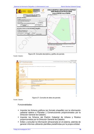 Sistemas de Información Geográfica: La Administración Local. Ramón Sánchez-Valverde Cornejo
Trabajo de Investigación 2012 13 - 31
Figura 26. Consulta descriptiva y gráfica de parcela.
Fuente: Catastro.
Figura 27. Consulta de datos de parcela.
Fuente: Catastro.
Funcionalidades:
Importar los ficheros gráficos (en formato shapefile) con la información
catastral relativa a Parcelas y Construcciones proporcionados por la
Dirección General de Catastro.
Importar los ficheros del Padrón Catastral de Urbana y Rústica
proporcionados por la Dirección General de Catastro.
Editar y consultar la información almacenada en el sistema, además de
generar informes utilizando plantillas predefinidas por la propia entidad.
99
 