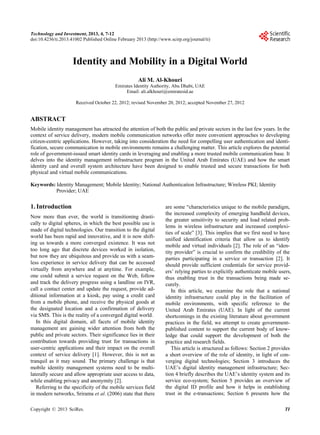 Technology and Investment, 2013, 4, 7-12
doi:10.4236/ti.2013.41002 Published Online February 2013 (http://www.scirp.org/journal/ti)



                     Identity and Mobility in a Digital World
                                                     Ali M. Al-Khouri
                                          Emirates Identity Authority, Abu Dhabi, UAE
                                               Email: ali.alkhouri@emiratesid.ae

                      Received October 22, 2012; revised November 20, 2012; accepted November 27, 2012


ABSTRACT
Mobile identity management has attracted the attention of both the public and private sectors in the last few years. In the
context of service delivery, modern mobile communication networks offer more convenient approaches to developing
citizen-centric applications. However, taking into consideration the need for compelling user authentication and identi-
fication, secure communication in mobile environments remains a challenging matter. This article explores the potential
role of government-issued smart identity cards in leveraging and enabling a more trusted mobile communication base. It
delves into the identity management infrastructure program in the United Arab Emirates (UAE) and how the smart
identity card and overall system architecture have been designed to enable trusted and secure transactions for both
physical and virtual mobile communications.

Keywords: Identity Management; Mobile Identity; National Authentication Infrastructure; Wireless PKI; Identity
          Provider; UAE

1. Introduction                                                    are some “characteristics unique to the mobile paradigm,
                                                                   the increased complexity of emerging handheld devices,
Now more than ever, the world is transitioning drasti-
                                                                   the greater sensitivity to security and load related prob-
cally to digital spheres, in which the best possible use is
                                                                   lems in wireless infrastructure and increased complexi-
made of digital technologies. Our transition to the digital
                                                                   ties of scale” [3]. This implies that we first need to have
world has been rapid and innovative, and it is now shift-
                                                                   unified identification criteria that allow us to identify
ing us towards a more converged existence. It was not
                                                                   mobile and virtual individuals [2]. The role of an “iden-
too long ago that discrete devices worked in isolation,            tity provider” is crucial to confirm the credibility of the
but now they are ubiquitous and provide us with a seam-            parties participating in a service or transaction [2]. It
less experience in service delivery that can be accessed           should provide sufficient credentials for service provid-
virtually from anywhere and at anytime. For example,               ers’ relying parties to explicitly authenticate mobile users,
one could submit a service request on the Web, follow              thus enabling trust in the transactions being made se-
and track the delivery progress using a landline on IVR,           curely.
call a contact center and update the request, provide ad-             In this article, we examine the role that a national
ditional information at a kiosk, pay using a credit card           identity infrastructure could play in the facilitation of
from a mobile phone, and receive the physical goods at             mobile environments, with specific reference to the
the designated location and a confirmation of delivery             United Arab Emirates (UAE). In light of the current
via SMS. This is the reality of a converged digital world.         shortcomings in the existing literature about government
   In this digital domain, all facets of mobile identity           practices in the field, we attempt to create government-
management are gaining wider attention from both the               published content to support the current body of know-
public and private sectors. Their significance lies in their       ledge that could support the development of both the
contribution towards providing trust for transactions in           practice and research fields.
user-centric applications and their impact on the overall             This article is structured as follows: Section 2 provides
context of service delivery [1]. However, this is not as           a short overview of the role of identity, in light of con-
tranquil as it may sound. The primary challenge is that            verging digital technologies; Section 3 introduces the
mobile identity management systems need to be multi-               UAE’s digital identity management infrastructure; Sec-
laterally secure and allow appropriate user access to data,        tion 4 briefly describes the UAE’s identity system and its
while enabling privacy and anonymity [2].                          service eco-system; Section 5 provides an overview of
   Referring to the specificity of the mobile services field       the digital ID profile and how it helps in establishing
in modern networks, Srirama et al. (2006) state that there         trust in the e-transactions; Section 6 presents how the

Copyright © 2013 SciRes.                                                                                                    TI
 