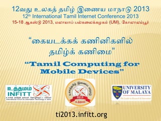 12வது உலகத் தமிழ் இணைணைய மாநாடு 2013
12th International Tamil Internet Conference 2013

15-18 ஆகஸ்டு 2013, மலாயாப் பல்கைலக்கழகம் (UM), ோகாலாலம்பூர்

“ைகயடக்கக் கணைினிகளில்
தமிழ்க் கணைிைம”
“Tamil Computing for
Mobile Devices”

ti2013.infitt.org

 