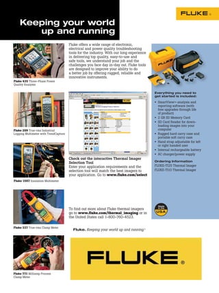 Keeping your world
       up and running
                                       Fluke offers a wide range of electronic,
                                       electrical and power quality troubleshooting
                                       tools for the industry. With our long experience
                                       in delivering top quality, easy-to-use and
                                       safe tools, we understand your job and the
                                       challenges you face day in-day out. Fluke tools
                                       are designed to improve your ability to do
                                       a better job by offering rugged, reliable and
                                       innovative instruments.
Fluke 435 Three-Phase Power
Quality Analyzer

                                                                                                               Everything you need to
                                                                                                               get started is included:

                                                                                                               •   SmartViewTM analysis and
                                                                                                                   reporting software (with
                                                                                                                   free upgrades through life
                                                                                                                   of product)
                                                                                                               •   2 GB SD Memory Card
                                                                                                               •   SD Card Reader for down-
                                                                                                                   loading images into your
Fluke 289 True-rms Industrial                                                                                      computer
Logging Multimeter with TrendCapture                                                                           •   Rugged hard carry case and
                                                                                                                   portable soft carry case
                                                                                                               •   Hand strap adjustable for left
                                                                                                                   or right handed user
                                                                                                               •   Internal rechargeable battery
                                                                                                               •   AC charger/power supply
                                       Check out the interactive Thermal Imager
                                                                                                               Ordering Information
                                       Selection Tool
                                       Enter your application requirements and the                             FLUKE-TI25 Thermal Imager
                                       selection tool will match the best imagers to                           FLUKE-TI10 Thermal Imager
                                       your application. Go to www.fluke.com/select
Fluke 1587 Insulation Multimeter




                                       To find out more about Fluke thermal imagers
                                       go to www.fluke.com/thermal_imaging or in
                                       the United States call 1-800-760-4523.

Fluke 337 True-rms Clamp Meter
                                         Fluke. Keeping your world up and running.®

                                         Fluke Corporation                       For more information call:
                                         PO Box 9090, Everett, WA 98206 U.S.A.   In the U.S.A. (800) 443-5853 or
                                         Fluke Europe B.V.                       Fax (425) 446-5116
                                         PO Box 1186, 5602 BD                    In Europe/M-East/Africa +31 (0) 40 2675 200 or
                                         Eindhoven, The Netherlands              Fax +31 (0) 40 2675 222
                                                                                 In Canada (800)-36-FLUKE or
                                                                                 Fax (905) 890-6866
                                                                                 From other countries +1 (425) 446-5500 or
                                                                                 Fax +1 (425) 446-5116
                                                                                 Web access: http://www.fluke.com


Fluke 771 Milliamp Process                                                       ©2006-2008 Fluke Corporation.
Clamp Meter                                                                      Specifications subject to change without notice.
                                                                                 Printed in U.S.A. 6/2008 2674264 B-EN-N Rev D
 