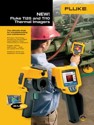 NEW!
    Fluke Ti25 and Ti10
      Thermal Imagers

The ultimate tools
for troubleshooting
and maintenance
IR-Fusion® Technology—
infrared and visual images
fused together makes
infrared easy to understand

Rugged, reliable,
easy to use . . . what
you expect from Fluke

Models for almost any
application and budget
 