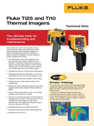Fluke Ti25 and Ti10
Thermal Imagers
                                                                                    Technical Data


The ultimate tools for
troubleshooting and
maintenance

The perfect tools to add to your problem solving
arsenal. Built for tough work environments, these
high-performance, fully radiometric imagers are
ideal for troubleshooting electrical installations,
electro-mechanical equipment, process equipment,
HVAC/R equipment and others.
• All Fluke imagers come with enhanced prob-
  lem detection and analysis capabilities with
  IR-Fusion® Technology. Simply scroll through the
  different viewing modes quickly to better identify
  trouble areas in Full IR thermal, picture-in-picture,
  or automatic blend visual and thermal images.
• Optimized for field use in harsh work environments.
• Engineered and tested to withstand a 2 m (6.5 ft)
  drop—When was the last time you dropped a tool?
• Withstands dust and water—tested to an IP54 rating.
• Delivers the clear, crisp images needed to find
  problems fast.                                           IR-Fusion® Technology
                                                           See things both ways—infrared and visual (visible light)
• Identify even small temperature differences that could
                                                           images fused together communicating critical information
  indicate problems with excellent thermal sensitivity
                                                           faster and easier—traditional infrared images are no
  (NETD).
                                                           longer enough.
• Intuitive, three-button menu is easy to use—simply         IR-Fusion, a patent-pending technology that
  navigate with the push of a thumb.                       simultaneously captures a digital photo in addition
                                                           to the infrared image and fuses it together taking the
• No need to carry pen and paper—record findings by        mystery out of IR image analysis. IR-Fusion is standard
  speaking into the camera. Voice annotations can be
                                                           on Fluke Ti25 and Ti10 models.
  recorded with every image you take. Voice
  comments are saved along with individual images
  for future reference (Ti25 only).
• Everything needed to get started is included.
• Adjustable hand strap for left-or right-handed use.
• Manufactured in the U.S.A.
 
