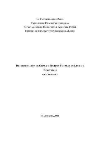 LA UNIVERSIDAD DEL ZULIA
FACULTAD DE CIENCIAS VETERINARIAS
DEPARTAMENTO DE PRODUCCIÓN E INDUSTRIA ANIMAL
CÁTEDRA DE CIENCIAS Y TECNOLOGÍA DE LA LECHE
DETERMINACIÓN DE GRASA Y SÓLIDOS TOTALES EN LECHE Y
DERIVADOS
GUÍA PRÁCTICA
MARACAIBO, 2004
 