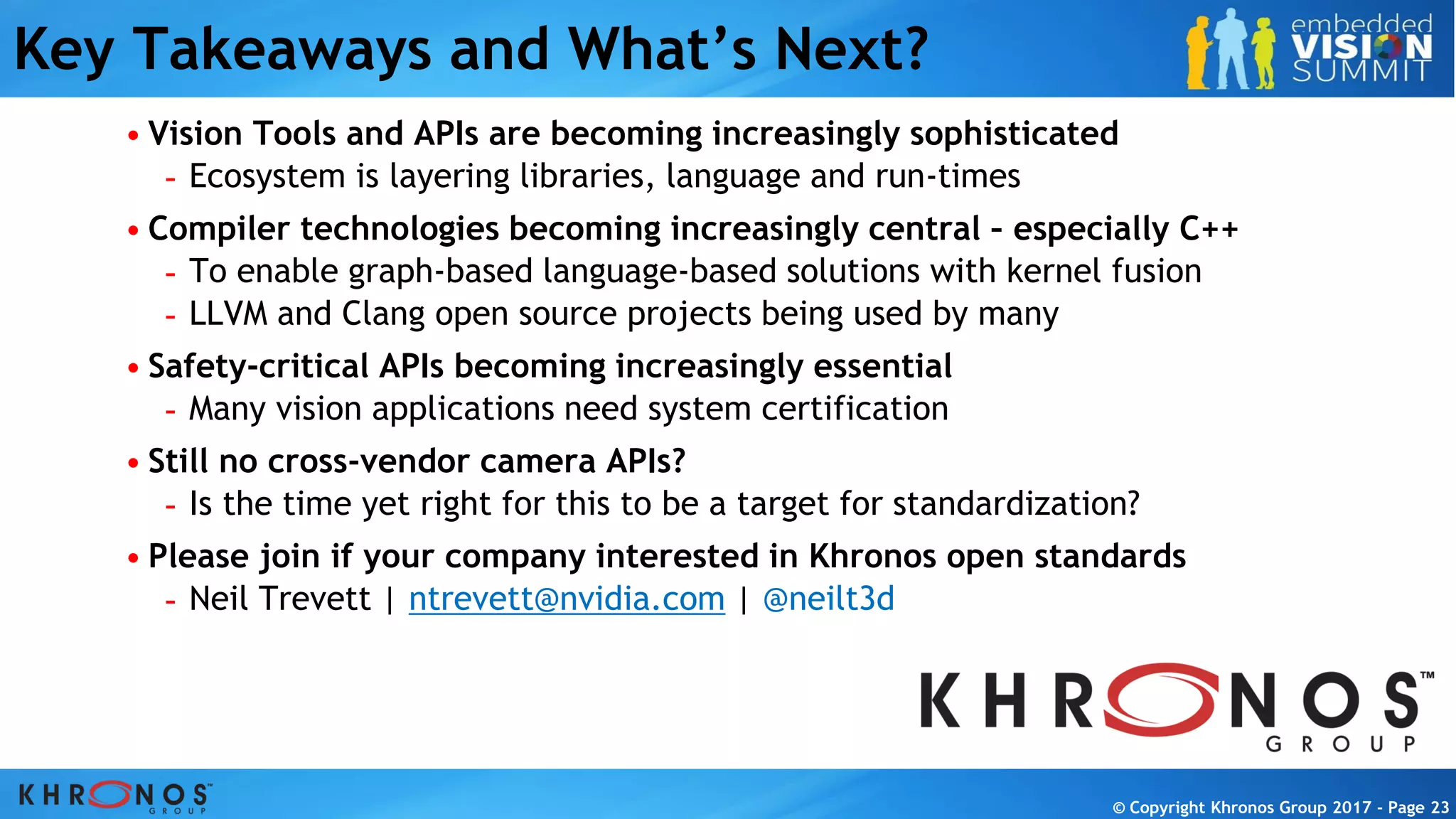 © Copyright Khronos Group 2017 - Page 23
© Copyright Khronos Group 2017 - Page 23
Key Takeaways and What’s Next?
• Vision Tools and APIs are becoming increasingly sophisticated
- Ecosystem is layering libraries, language and run-times
• Compiler technologies becoming increasingly central – especially C++
- To enable graph-based language-based solutions with kernel fusion
- LLVM and Clang open source projects being used by many
• Safety-critical APIs becoming increasingly essential
- Many vision applications need system certification
• Still no cross-vendor camera APIs?
- Is the time yet right for this to be a target for standardization?
• Please join if your company interested in Khronos open standards
- Neil Trevett | ntrevett@nvidia.com | @neilt3d
 