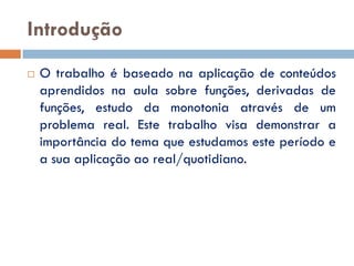 Introdução
   O trabalho é baseado na aplicação de conteúdos
    aprendidos na aula sobre funções, derivadas de
    funções, estudo da monotonia através de um
    problema real. Este trabalho visa demonstrar a
    importância do tema que estudamos este período e
    a sua aplicação ao real/quotidiano.
 