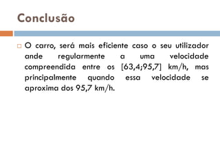 Conclusão
   O carro, será mais eficiente caso o seu utilizador
    ande     regularmente     a    uma     velocidade
    compreendida entre os [63,4;95,7] km/h, mas
    principalmente quando essa velocidade se
    aproxima dos 95,7 km/h.
 