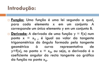 Introdução:
   Função: Uma função é uma lei segundo a qual,
    para cada elemento x em um conjunto A
    corresponde um único elemento y em um conjunto B.
   Derivada: A derivada de uma função y = f(x) num
    ponto x = x0 , é igual ao valor da tangente
    trigonométrica do ângulo formado pela tangente
    geométrica     à    curva    representativa    de
    y=f(x), no ponto x = x0, ou seja, a derivada é o
    coeficiente angular da recta tangente ao gráfico
    da função no ponto x0.
 