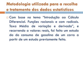Metodologia utilizada para a recolha
e tratamento dos dados estatísticos
   Com base no tema “Introdução ao Cálculo
    Diferencial. Funções racionais e com radicais.
    Taxa Média de variação e derivada”, e
    recorrendo a valores reais, foi feito um estudo
    da do consumo de gasolina de um carro a
    partir de um estudo previamente feito.
 