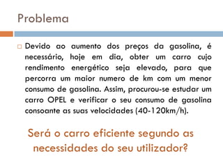 Problema
   Devido ao aumento dos preços da gasolina, é
    necessário, hoje em dia, obter um carro cujo
    rendimento energético seja elevado, para que
    percorra um maior numero de km com um menor
    consumo de gasolina. Assim, procurou-se estudar um
    carro OPEL e verificar o seu consumo de gasolina
    consoante as suas velocidades (40-120km/h).

    Será o carro eficiente segundo as
     necessidades do seu utilizador?
 