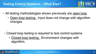 Copyright © 2017 MathWorks, Inc 25
• All testing methodologies shown previously are open loop
• Open loop testing: Input does not change with algorithm
changes
Testing Control Systems – What Else?
• Closed loop testing is required to test control systems
• Closed loop testing: Environment changes with
algorithm.
 