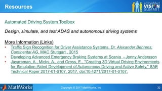 Copyright © 2017 MathWorks, Inc 32
Automated Driving System Toolbox
Design, simulate, and test ADAS and autonomous driving systems
Resources
More Information (Links)
• Traffic Sign Recognition for Driver Assistance Systems, Dr. Alexander Behrens,
Continental AG, MAC Stuttgart , 2015
• Developing Advanced Emergency Braking Systems at Scania - Jonny Andersson
• Jayaraman, A., Micks, A., and Gross, E., "Creating 3D Virtual Driving Environments
for Simulation-Aided Development of Autonomous Driving and Active Safety," SAE
Technical Paper 2017-01-0107, 2017, doi:10.4271/2017-01-0107.
 