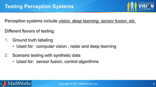 Copyright © 2017 MathWorks, Inc 9
Perception systems include vision, deep learning, sensor fusion, etc.
Testing Perception Systems
Different flavors of testing:
1. Ground truth labeling
• Used for: computer vision , radar and deep learning
2. Scenario testing with synthetic data
• Used for: sensor fusion, control algorithms
 