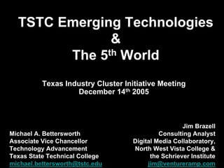 TSTC Emerging Technologies
&
The 5th World
Michael A. Bettersworth
Associate Vice Chancellor
Technology Advancement
Texas State Technical College
michael.bettersworth@tstc.edu
Texas Industry Cluster Initiative Meeting
December 14th 2005
Jim Brazell
Consulting Analyst
Digital Media Collaboratory,
North West Vista College &
the Schriever Institute
jim@ventureramp.com
 