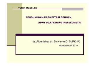 TUTOR IMUNOLOGI



     PENGUKURAN PRESIPITASI DENGAN

                  LIGHT SCATTERING /NEFELOMETRI




           dr. Alberthina/ dr. Siswanto D. SpPK (K)
                                 6 September 2010




                                                      1
 