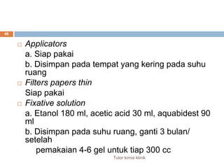 Applicators	a. Siappakai	b. Disimpanpadatempat yang keringpadasuhuruang  Filters papers thinSiappakaiFixative solution	a. Etanol 180 ml, acetic acid 30 ml, aquabidest 90 ml	b. Disimpanpadasuhuruang, ganti 3 bulan/ setelahpemakaian 4-6 gel untuktiap 300 cc46Tutor kimia klinik