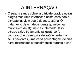 A INTERNAÇÃO
• O seguro saúde cobre usuário de crack e outras
  drogas mas uma internação neste caso não é
  obrigatória, visto que é desnecessária. O
  tratamento de um dependente químico, vai
  muito além de alguns dias internado. Isso
  porque exige tratamento psiquiátrico (e
  demorado) e os seguros de saúde limitam a
  seus pacientes, uma certa porcentagem de dias
  para internações e atendimentos durante o ano.
 