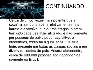 CONTINUANDO..

• Cerca de cinco vezes mais potente que a
  cocaína, sendo também relativamente mais
  barata e acessível que outras drogas, o crack
  tem sido cada vez mais utilizado, e não somente
  por pessoas de baixo poder aquisitivo, e
  carcerários, como há alguns anos. Ele está,
  hoje, presente em todas as classes sociais e em
  diversas cidades do país. Assustadoramente,
  cerca de 600.000 pessoas são dependentes,
  somente no Brasil.
 