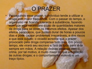 O PRAZER
• Perseguindo esse prazer, o indivíduo tende a utilizar a
  droga com maior frequência. Com o passar do tempo, o
  organismo vai ficando tolerante à substância, fazendo
  com que seja necessário o uso de quantidades maiores
  da droga para se obter os mesmos efeitos. Apesar dos
  efeitos paranoicos, que podem durar de horas a poucos
  dias e pode causar problemas irreparáveis, e dos riscos
  a que está sujeito; o viciado acredita que o prazer
  provocado pela droga compensa tudo isso. Em pouco
  tempo, ele virará seu escravo e fará de tudo para tê-la
  sempre em mãos. A relação dessas pessoas com o
  crime, por tal motivo, é muito maior do que em relação
  às outras drogas; e o comportamento violento é um
  traço típico.
 