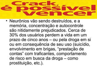 • Neurônios vão sendo destruídos, e a
  memória, concentração e autocontrole
  são nitidamente prejudicados. Cerca de
  30% dos usuários perdem a vida em um
  prazo de cinco anos – ou pela droga em si
  ou em consequência de seu uso (suicídio,
  envolvimento em brigas, “prestação de
  contas” com traficantes, comportamento
  de risco em busca da droga – como
  prostituição, etc.).
 