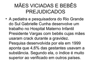 MÃES VICIADAS E BEBÊS
       PREJUDICADOS
• A pediatra e pesquisadora do Rio Grande
  do Sul Gabrielle Cunha desenvolve um
  trabalho no Hospital Materno Infantil
  Presidente Vargas com bebês cujas mães
  usaram crack durante a gravidez.
  Pesquisa desenvolvida por ela em 1999
  aponta que 4,6% das gestantes usavam a
  substância. Segundo ela, o índice é muito
  superior ao verificado em outros países.
 