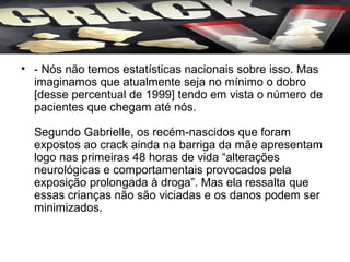 • - Nós não temos estatísticas nacionais sobre isso. Mas
  imaginamos que atualmente seja no mínimo o dobro
  [desse percentual de 1999] tendo em vista o número de
  pacientes que chegam até nós.

  Segundo Gabrielle, os recém-nascidos que foram
  expostos ao crack ainda na barriga da mãe apresentam
  logo nas primeiras 48 horas de vida “alterações
  neurológicas e comportamentais provocados pela
  exposição prolongada à droga”. Mas ela ressalta que
  essas crianças não são viciadas e os danos podem ser
  minimizados.
 