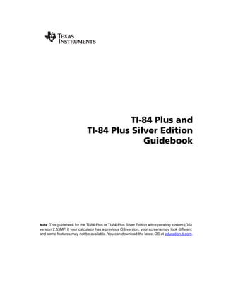TI-84 Plus and
                             TI-84 Plus Silver Edition
                                           Guidebook




Note: This guidebook for the TI-84 Plus or TI-84 Plus Silver Edition with operating system (OS)
version 2.53MP. If your calculator has a previous OS version, your screens may look different
and some features may not be available. You can download the latest OS at education.ti.com.
 