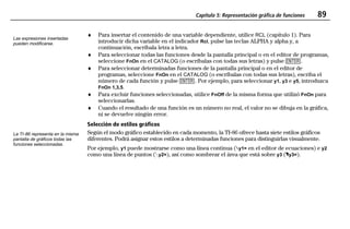 Capítulo 5: Representación gráfica de funciones 89
05FUNC.DOC Function Graphing Texas Instruments Inc Revised: 19/06/97 15:50 Printed: 23/06/97 14:33 Page 89 of 16
♦ Para insertar el contenido de una variable dependiente, utilice RCL (capítulo 1). Para
introducir dicha variable en el indicador Rcl, pulse las teclas ALPHA y alpha y, a
continuación, escríbala letra a letra.
♦ Para seleccionar todas las funciones desde la pantalla principal o en el editor de programas,
seleccione FnOn en el CATALOG (o escríbalas con todas sus letras) y pulse b.
♦ Para seleccionar determinadas funciones de la pantalla principal o en el editor de
programas, seleccione FnOn en el CATALOG (o escríbalas con todas sus letras), escriba el
número de cada función y pulse b. Por ejemplo, para seleccionar y1, y3 e y5, introduzca
FnOn 1,3,5.
♦ Para excluir funciones seleccionadas, utilice FnOff de la misma forma que utilizó FnOn para
seleccionarlas.
♦ Cuando el resultado de una función es un número no real, el valor no se dibuja en la gráfica,
ni se devuelve ningún error.
Selección de estilos gráficos
Según el modo gráfico establecido en cada momento, la TI-86 ofrece hasta siete estilos gráficos
diferentes. Podrá asignar estos estilos a determinadas funciones para distinguirlas visualmente.
Por ejemplo, y1 puede mostrarse como una línea continua (»y1= en el editor de ecuaciones) e y2
como una línea de puntos (Ây2=), así como sombrear el área que está sobre y3 (¾y3=).
Las expresiones insertadas
pueden modificarse.
La TI-86 representa en la misma
pantalla de gráficos todas las
funciones seleccionadas.
 
