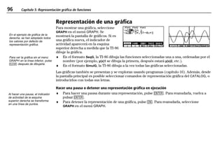 96 Capítulo 5: Representación gráfica de funciones
05FUNC.DOC Function Graphing Texas Instruments Inc Revised: 19/06/97 15:50 Printed: 23/06/97 14:33 Page 96 of 16
Representación de una gráfica
Para mostrar una gráfica, seleccione
GRAPH en el menú GRAPH. Se
mostrará la pantalla de gráficos. Si es
una gráfica nueva, el indicador de
actividad aparecerá en la esquina
superior derecha a medida que la TI-86
dibuje la gráfica.
♦ En el formato SeqG, la TI-86 dibuja las funciones seleccionadas una a una, ordenadas por el
nombre (por ejemplo, y(x)1 se dibuja la primera, después estará y(x)2, etc.).
♦ En el formato SimulG, la TI-86 dibuja a la vez todas las gráficas seleccionadas.
Las gráficas también se presentan y se exploran usando programas (capítulo 16). Además, desde
la pantalla principal es posible seleccionar comandos de representación gráfica del CATALOG, o
introducirlos con todas sus letras.
Hacer una pausa o detener una representación gráfica en ejecución
♦ Para hacer una pausa durante una representación, pulse b. Para reanudarla, vuelva a
pulsar b.
♦ Para detener la representación de una gráfica, pulse ^. Para reanudarla, seleccione
GRAPH en el menú GRAPH.
En el ejemplo de gráfica de la
derecha, se han adoptado todos
los valores por defecto de
representación gráfica.
Para ver la gráfica sin el menú
GRAPH en la línea inferior, pulse
: después de dibujarla.
Al hacer una pausa, el indicador
de actividad de la esquina
superior derecha se transforma
en una línea de puntos.
 