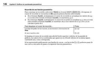 146 Capítulo 9: Gráficos en coordenadas paramétricas
09PARA.DOC Texas Instruments Inc Revised: 19/06/97 15:52 Printed: 23/06/97 15:07 Page 146 of 1009PARA.DOC Texas Instruments Inc Revised: 19/06/97 15:52 Printed: 23/06/97 15:07 Page 146 of 10
Recorrido de una función paramétrica
Para comenzar un recorrido, seleccione TRACE en el menú GRAPH (6 )). Al empezar, el
cursor de recorrido se encuentra en tMin para la primera función seleccionada.
♦ En el formato RectGC, al desplazarse el cursor de recorrido se actualizan los valores de x, y
y t; si está seleccionado el formato CoordOn, se muestran x, y y t.
♦ En el formato PolarGC, al desplazarse el cursor de recorrido se actualizan x, y, r, q y t; si está
seleccionado el formato CoordOn, se muestran r, q y t. Los valores de x e y (o de r y t) se
calculan a partir de t.
Para desplazar el cursor de recorrido... Pulse:
a lo largo del gráfico de la ecuación, en incrementos o decrementos de
tStep
" o !
de una ecuación a otra # o $
Si desplaza el cursor de recorrido más allá del borde superior o inferior de la pantalla de
gráficos, los valores de la coordenadas que aparecen en el borde inferior de la misma siguen
cambiando tal y como corresponda.
Si ha representado gráficamente una familia de curvas , con las teclas # y $ podemos pasar de
una curva a otra antes de pasar a la siguiente función paramétrica.
 