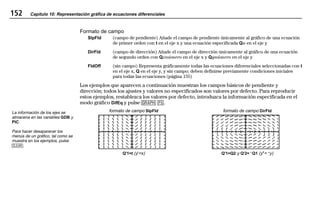 152 Capítulo 10: Representación gráfica de ecuaciones diferenciales
10DIFFEQ.DOC Texas Instruments Inc Revised: 19/06/97 15:53 Printed: 23/06/97 15:09 Page 152 of 2210DIFFEQ.DOC Texas Instruments Inc Revised: 19/06/97 15:53 Printed: 23/06/97 15:09 Page 152 of 2210DIFFEQ.DOC Texas Instruments Inc Revised: 19/06/97 15:53 Printed: 23/06/97 15:09 Page 152 of 22
Formato de campo
SlpFld (campo de pendiente) Añade el campo de pendiente únicamente al gráfico de una ecuación
de primer orden con t en el eje x y una ecuación especificada Qn en el eje y
DirFld (campo de dirección) Añade el campo de dirección únicamente al gráfico de una ecuación
de segundo orden con Qxnúmero en el eje x y Qynúmero en el eje y
FldOff (sin campo) Representa gráficamente todas las ecuaciones diferenciales seleccionadas con t
en el eje x, Q en el eje y, y sin campo; deben definirse previamente condiciones iniciales
para todas las ecuaciones (página 155)
Los ejemplos que aparecen a continuación muestran los campos básicos de pendiente y
dirección; todos los ajustes y valores no especificados son valores por defecto. Para reproducir
estos ejemplos, restablezca los valores por defecto, introduzca la información especificada en el
modo gráfico DifEq y pulse 6 *.
formato de campo SlpFld formato de campo DirFld
Q'1=t (y'=x) Q'1=Q2 y Q'2=LQ1 (y"=Ly)
La información de los ejes se
almacena en las variables GDB y
PIC.
Para hacer desaparecer los
menús de un gráfico, tal como se
muestra en los ejemplos, pulse
:.
 