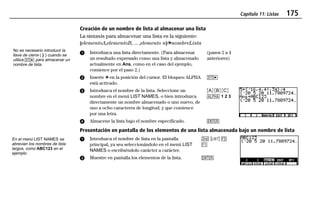 Capítulo 11: Listas 175
11LISTS.DOC Texas Instruments Inc Revised: 19/06/97 15:54 Printed: 23/06/97 16:25 Page 175 of 2011LISTS.DOC Texas Instruments Inc Revised: 19/06/97 15:54 Printed: 23/06/97 16:25 Page 175 of 20
Creación de un nombre de lista al almacenar una lista
La sintaxis para almacenar una lista es la siguiente:
{elementoA,elementoB, ... ,elemento n}¶nombreLista
ᕡ Introduzca una lista directamente. (Para almacenar
un resultado expresado como una lista y almacenado
actualmente en Ans, como en el caso del ejemplo,
comience por el paso 2.)
ᕢ Inserte ¶ en la posición del cursor. El bloqueo ALPHA
está activado.
(pasos 2 a 4
anteriores)
X
ᕣ Introduzca el nombre de la lista. Seleccione un
nombre en el menú LIST NAMES, o bien introduzca
directamente un nombre almacenado o uno nuevo, de
uno a ocho caracteres de longitud, y que comience
por una letra.
ᕤ Almacene la lista bajo el nombre especificado.
ãAä ãBä ãCä
1 1 2 3
b
Presentación en pantalla de los elementos de una lista almacenada bajo un nombre de lista
ᕡ Introduzca el nombre de lista en la pantalla
principal, ya sea seleccionándolo en el menú LIST
NAMES o escribiéndolo carácter a carácter.
ᕢ Muestre en pantalla los elementos de la lista.
- ” (
&
b
No es necesario introducir la
llave de cierre ( } ) cuando se
utiliza X para almacenar un
nombre de lista.
En el menú LIST NAMES se
abrevian los nombres de lista
largos, como ABC123 en el
ejemplo.
 