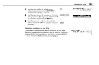 Capítulo 11: Listas 177
11LISTS.DOC Texas Instruments Inc Revised: 19/06/97 15:54 Printed: 23/06/97 16:25 Page 177 of 2011LISTS.DOC Texas Instruments Inc Revised: 19/06/97 15:54 Printed: 23/06/97 16:25 Page 177 of 20
ᕣ Introduzca el nombre de la lista, ya sea
seleccionándolo en el menú LIST NAMES o
escribiéndolo carácter a carácter.
ᕤ Introduzca el número de posición del elemento
entre paréntesis. (En el ejemplo, al introducir 5
se aumentará la dimensión de ABC123).
ᕥ Introduzca el nuevo valor del elemento. (Se
obtiene el valor de ‡18 y se agrega como quinto
elemento).
&
1 D 5 E
b
Elementos complejos en una lista
Un número complejo puede ser un elemento de una lista.
Basta que un elemento de una lista sea un número complejo,
para que todos los elementos se muestren como complejos.
(‡L4 da como resultado un número complejo.)
 