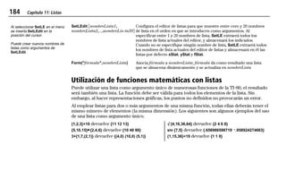 184 Capítulo 11: Listas
11LISTS.DOC Texas Instruments Inc Revised: 19/06/97 15:54 Printed: 23/06/97 16:25 Page 184 of 2011LISTS.DOC Texas Instruments Inc Revised: 19/06/97 15:54 Printed: 23/06/97 16:25 Page 184 of 2011LISTS.DOC Texas Instruments Inc Revised: 19/06/97 15:54 Printed: 23/06/97 16:25 Page 184 of 20
SetLEdit ãnombreLista1,
nombreLista2,...,nombreLis-ta20ä
Configura el editor de listas para que muestre entre cero y 20 nombres
de lista en el orden en que se introducen como argumentos. Al
especificar entre 1 y 20 nombres de lista, SetLE extraerá todos los
nombres de lista actuales del editor, y almacenará los indicados.
Cuando no se especifique ningún nombre de lista, SetLE extraerá todos
los nombres de lista actuales del editor de listas y almacenará en él las
listas por defecto xStat, yStat y fStat.
Form("fórmula",nombreLista) Asocia fórmula a nombreLista; fórmula da como resultado una lista
que se almacena dinámicamente y se actualiza en nombreLista
Utilización de funciones matemáticas con listas
Puede utilizar una lista como argumento único de numerosas funciones de la TI-86; el resultado
será también una lista. La función debe ser válida para todos los elementos de la lista. Sin
embargo, al hacer representaciones gráficas, los puntos no definidos no provocarán un error.
Al emplear listas para dos o más argumentos de una misma función, todas ellas deberán tener el
mismo número de elementos (la misma dimensión). Los siguientes son algunos ejemplos del uso
de una lista como argumento único.
{1,2,3}+10 devuelve {11 12 13} ‡{4,16,36,64} devuelve {2 4 6 8}
{5,10,15}¹{2,4,6} devuelve {10 40 90} sin {7,5} devuelve {.656986598719 L.958924274663}
3+{1,7,(2,1)} devuelve {(4,0) (10,0) (5,1)} {1,15,36}<19 devuelve {1 1 0}
Al seleccionar SetLE en el menú
se inserta SetLEdit en la
posición del cursor.
Puede crear nuevos nombres de
listas como argumentos de
SetLEdit.
 