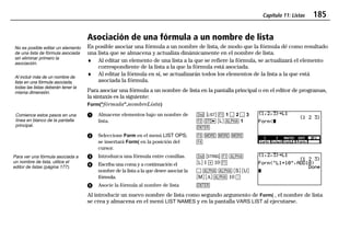 Capítulo 11: Listas 185
11LISTS.DOC Texas Instruments Inc Revised: 19/06/97 15:54 Printed: 23/06/97 16:25 Page 185 of 2011LISTS.DOC Texas Instruments Inc Revised: 19/06/97 15:54 Printed: 23/06/97 16:25 Page 185 of 20
Asociación de una fórmula a un nombre de lista
Es posible asociar una fórmula a un nombre de lista, de modo que la fórmula dé como resultado
una lista que se almacena y actualiza dinámicamente en el nombre de lista.
♦ Al editar un elemento de una lista a la que se refiere la fórmula, se actualizará el elemento
correspondiente de la lista a la que la fórmula está asociada.
♦ Al editar la fórmula en sí, se actualizarán todos los elementos de la lista a la que está
asociada la fórmula.
Para asociar una fórmula a un nombre de lista en la pantalla principal o en el editor de programas,
la sintaxis es la siguiente:
Form("fórmula",nombreLista)
ᕡ Almacene elementos bajo un nombre de
lista.
ᕢ Seleccione Form en el menú LIST OPS;
se insertará Form( en la posición del
cursor.
- ” & 1 P 2 P 3
' X ãLä 1 1
b
* / / /
)
ᕣ Introduzca una fórmula entre comillas.
ᕤ Escriba una coma y a continuación el
nombre de la lista a la que desee asociar la
fórmula.
ᕥ Asocie la fórmula al nombre de lista
- “ & 1
ãLä 1  10 &
P 1 1 ãSä ãUä
ãMä ãAä 1 10 E
b
Al introducir un nuevo nombre de lista como segundo argumento de Form( , el nombre de lista
se crea y almacena en el menú LIST NAMES y en la pantalla VARS LIST al ejecutarse.
No es posible editar un elemento
de una lista de fórmula asociada
sin eliminar primero la
asociación.
Al incluir más de un nombre de
lista en una fórmula asociada,
todas las listas deberán tener la
misma dimensión.
Comience estos pasos en una
línea en blanco de la pantalla
principal.
Para ver una fórmula asociada a
un nombre de lista, utilice el
editor de listas (página 177).
 
