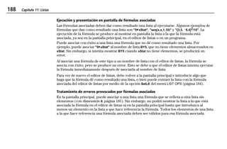 188 Capítulo 11: Listas
11LISTS.DOC Texas Instruments Inc Revised: 19/06/97 15:54 Printed: 23/06/97 16:25 Page 188 of 2011LISTS.DOC Texas Instruments Inc Revised: 19/06/97 15:54 Printed: 23/06/97 16:25 Page 188 of 2011LISTS.DOC Texas Instruments Inc Revised: 19/06/97 15:54 Printed: 23/06/97 16:25 Page 188 of 20
Ejecución y presentación en pantalla de fórmulas asociadas
Las fórmulas asociadas deben dar como resultado una lista al ejecutarse. Algunos ejemplos de
fórmulas que dan como resultado una lista son "5¹xStat", "seq(x,x,1,10)" y "{3,5, L8,4}2
/10". La
ejecución de la fórmula se produce al mostrar en pantalla la lista a la que la fórmula está
asociada, ya sea en la pantalla principal, en el editor de listas o en un programa.
Puede asociar con éxito a una lista una fórmula que no dé como resultado una lista. Por
ejemplo, puede asociar "5¹xStat" al nombre de lista BY5, que no tiene elementos almacenados en
xStat. Sin embargo, si intenta mostrar BY5 cuando xStat no tiene elementos, se producirá un
error.
Al asociar una fórmula de este tipo a un nombre de lista con el editor de listas, la fórmula se
asocia con éxito, pero se produce un error. Esto se debe a que el editor de listas intenta ejecutar
la fórmula inmediatamente después de asociarla al nombre de lista.
Para ver de nuevo el editor de listas, debe volver a la pantalla principal e introducir algo que
haga que la fórmula dé como resultado una lista, o bien puede extraer la lista con la fórmula
asociada del editor de listas por medio de la opción SetLE del menú LIST OPS (página 184).
Tratamiento de errores provocados por fórmulas asociadas
En la pantalla principal, puede asociar a una lista una fórmula que se refiera a otra lista sin
elementos (con dimensión 0; página 185). Sin embargo, no podrá mostrar la lista a la que está
asociada la fórmula en el editor de listas ni en la pantalla principal hasta que introduzca al
menos un elemento en la lista a que hace referencia la fórmula. Todos los elementos de una lista
a la que hace referencia una fórmula asociada deben ser válidos para esa fórmula asociada.
 