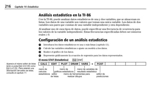 216 Capítulo 14: Estadística
14STATS.DOC Statistics Texas Instruments Inc Revised: 19/06/97 16:07 Printed: 24/06/97 12:01 Page 216 of 1814STATS.DOC Statistics Texas Instruments Inc Revised: 19/06/97 16:07 Printed: 24/06/97 12:01 Page 216 of 1814STATS.DOC Statistics Texas Instruments Inc Revised: 19/06/97 16:07 Printed: 24/06/97 12:01 Page 216 of 18
Análisis estadístico en la TI-86
Con la TI-86, puede analizar datos estadísticos de una y dos variables, que se almacenan en
listas. Los datos de una variable son valores que toman una unica variable. Los datos de dos
variables son pares que constan de una variable independiente y otra dependiente.
Al analizar uno de esos tipos de datos, puede especificar una frecuencia de ocurrencia para
los valores de la variable independiente. Estas frecuencias especificadas deben ser números
reales ‚ 0.
Configuración de un análisis estadístico
ᕡ Introduzca los datos estadísticos en una o más listas (capítulo 11).
ᕢ Calcule las variables estadísticas o ajuste un modelo a los datos.
ᕣ Realice el gráfico de los datos.
ᕤ Represente gráficamente la ecuación de regresión para los datos representados.
El menú STAT (Estadística) -- šš
CALC EDIT PLOT DRAW VARS 4 FCST
menú de menú de menú de variables de
calculos gráficos estadísticos resultado estadístico
estadísticos editor menú de herramientas para editor de
de listas realizar dibujos predicciones
Aparece el mismo editor de listas
tanto si pulsa - š ' como
- ” ). Para obtener una
descripción del editor de listas,
consulte el capítulo 11.
 