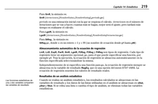 Capítulo 14: Estadística 219
14STATS.DOC Statistics Texas Instruments Inc Revised: 19/06/97 16:07 Printed: 24/06/97 12:01 Page 219 of 1814STATS.DOC Statistics Texas Instruments Inc Revised: 19/06/97 16:07 Printed: 24/06/97 12:01 Page 219 of 18
Para SinR, la sintaxis es:
SinR [iteraciones,]Nombrelistax,Nombrelistay[,periodo,yn]
periodo es una estimación inicial con la que se empieza el cálculo. iteraciones es el número de
iteraciones que se van a hacer; cuantas más se hagan, mejor será el ajuste, pero tardará más
tiempo en realizarse el cálculo.
Para LgstR, la sintaxis es:
LgstR [iteraciones,]Nombrelistax,Nombrelistay[,Nombrelistafrecuencias,yn]
Para StReg , la sintaxis es:
StReg yn, donde n es un entero ‚ 1 y  99 (un nombre de ecuación desde y1 hasta y99)
Almacenamiento automático de la ecuación de regresión
LinR, LnR, ExpR, PwrR, SinR, LgstR, P2Reg, P3Reg y P4Reg son tipos de regresión. Cada tipo de
regresión tiene un argumento opcional, yn, para el que puede especificar una función, por
ejemplo y1. Tras la ejecución, la ecuación de regresión se almacena automáticamente en la
función especificada seleccionándose la misma.
Independientemente de si especifica una función para yn, la ecuación de regresión siempre se
almacena en la variable de resultado RegEq, que es una opción del menú STAT VARS. La
ecuación de regresión muestra los valores de resultado reales.
Resultados de un análisis estadístico
Cuando se realiza un análisis estadístico, los resultados calculados se almacenan en las
variables de resultado y los datos de las listas utilizadas en el análisis se almacenan en xStat,
yStat y fStat. Si se edita una lista o cambia el tipo de análisis, se eliminan todas las variables
estadísticas.
Las funciones estadísticas de
una y dos variables comparten
las variables de resultado.
 