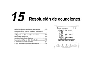 15EQSOLV.DOC Equation Solving Texas Instruments Inc Revised: 19/06/97 16:14 Printed: 24/06/97 12:03 Page 233 of 14
Introducción: El editor de resolución de ecuaciones ...............234
Introducción de una ecuación en el editor de entrada de
ecuaciones..............................................................................235
Configuración del editor interactivo de resolución .................236
Resolución de una ecuación ...................................................238
Representación gráfica de la solución ....................................239
Herramientas gráficas del editor de resolución.......................240
El localizador de raíces de polinomios....................................242
El editor de resolución simultánea de ecuaciones ..................244
F1 F2 F3 F4 F5
M1 M2 M3 M4 M5
TI 86-
15 Resolución de ecuaciones
 