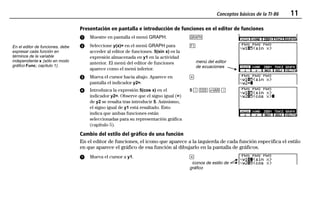 Conceptos básicos de la TI-86 11
00QWIKST.DOC Texas Instruments Inc Revised: 19/06/97 15:32 Printed: 23/06/97 13:57 Page 11 of 1600QWIKST.DOC Texas Instruments Inc Revised: 19/06/97 15:32 Printed: 23/06/97 13:57 Page 11 of 16
Presentación en pantalla e introducción de funciones en el editor de funciones
ᕡ Muestre en pantalla el menú GRAPH. 6
ᕢ Seleccione y(x)= en el menú GRAPH para
acceder al editor de funciones. 5(sin x) es la
expresión almacenada en y1 en la actividad
anterior. El menú del editor de funciones
aparece como el menú inferior.
&
menú del editor
de ecuaciones
ᕣ Mueva el cursor hacia abajo. Aparece en
pantalla el indicador y2=.
#
ᕤ Introduzca la expresión 5(cos x) en el
indicador y2=. Observe que el signo igual (=)
de y2 se resalta tras introducir 5. Asimismo,
el signo igual de y1 está resaltado. Esto
indica que ambas funciones están
seleccionadas para su representación gráfica
(capítulo 5).
5 D > 2 E
Cambio del estilo del gráfico de una función
En el editor de funciones, el icono que aparece a la izquierda de cada función especifica el estilo
en que aparece el gráfico de esa función al dibujarlo en la pantalla de gráficos.
ᕡ Mueva el cursor a y1. $
iconos de estilo de
gráfico
En el editor de funciones, debe
expresar cada función en
términos de la variable
independiente x (sólo en modo
gráfico Func; capítulo 1).
 