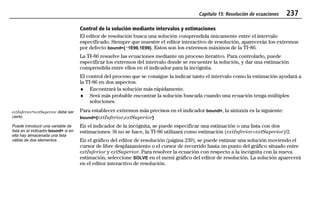 Capítulo 15: Resolución de ecuaciones 237
15EQSOLV.DOC Equation Solving Texas Instruments Inc Revised: 19/06/97 16:14 Printed: 24/06/97 12:03 Page 237 of 1415EQSOLV.DOC Equation Solving Texas Instruments Inc Revised: 19/06/97 16:14 Printed: 24/06/97 12:03 Page 237 of 14
Control de la solución mediante intervalos y estimaciones
El editor de resolución busca una solución comprendida únicamente entre el intervalo
especificado. Siempre que muestre el editor interactivo de resolución, aparecerán los extremos
por defecto bound={L1E99,1E99}. Estos son los extremos máximos de la TI-86.
La TI-86 resuelve las ecuaciones mediante un proceso iterativo. Para controlarlo, puede
especificar los extremos del intervalo donde se encuentre la solución, y dar una estimación
comprendida entre ellos en el indicador para la incógnita.
El control del proceso que se consigue la indicar tanto el intervalo como la estimación ayudará a
la TI-86 en dos aspectos:
♦ Encontrará la solución más rápidamente.
♦ Será más probable encontrar la solución buscada cuando una ecuación tenga múltiples
soluciones.
Para establecer extremos más precisos en el indicador bound=, la sintaxis es la siguiente:
bound={extInferior,extSuperior}
En el indicador de la incógnita, se puede especificar una estimación o una lista con dos
estimaciones. Si no se hace, la TI-86 utilizará como estimación (extInferior+extSuperior)/2.
En el gráfico del editor de resolución (página 239), se puede estimar una solución moviendo el
cursor de libre desplazamiento o el cursor de recorrido hasta un punto del gráfico situado entre
extInferior y extSuperior. Para resolver la ecuación con respecto a la incógnita con la nueva
estimación, seleccione SOLVE en el menú gráfico del editor de resolución. La solución aparecerá
en el editor interactivo de resolución.
extInferior<extSuperior debe ser
cierto.
Puede introducir una variable de
lista en el indicador bound= si en
ella hay almacenada una lista
válida de dos elementos.
 