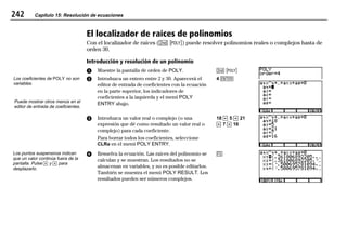 242 Capítulo 15: Resolución de ecuaciones
15EQSOLV.DOC Equation Solving Texas Instruments Inc Revised: 19/06/97 16:14 Printed: 24/06/97 12:03 Page 242 of 1415EQSOLV.DOC Equation Solving Texas Instruments Inc Revised: 19/06/97 16:14 Printed: 24/06/97 12:03 Page 242 of 1415EQSOLV.DOC Equation Solving Texas Instruments Inc Revised: 19/06/97 16:14 Printed: 24/06/97 12:03 Page 242 of 14
El localizador de raíces de polinomios
Con el localizador de raíces (- v) puede resolver polinomios reales o complejos hasta de
orden 30.
Introducción y resolución de un polinomio
ᕡ Muestre la pantalla de orden de POLY.
ᕢ Introduzca un entero entre 2 y 30. Aparecerá el
editor de entrada de coeficientes con la ecuación
en la parte superior, los indicadores de
coeficientes a la izquierda y el menú POLY
ENTRY abajo.
- v
4 b
ᕣ Introduzca un valor real o complejo (o una
expresión que dé como resultado un valor real o
complejo) para cada coeficiente.
Para borrar todos los coeficientes, seleccione
CLRa en el menú POLY ENTRY.
18 # 5 # 21
# 7 # 16
ᕤ Resuelva la ecuación. Las raíces del polinomio se
calculan y se muestran. Los resultados no se
almacenan en variables, y no es posible editarlos.
También se muestra el menú POLY RESULT. Los
resultados pueden ser números complejos.
*
Los coeficientes de POLY no son
variables.
Puede mostrar otros menús en el
editor de entrada de coeficientes.
Los puntos suspensivos indican
que un valor continúa fuera de la
pantalla. Pulse " y ! para
desplazarlo.
 