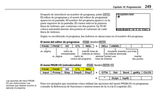 Capítulo 16: Programación 249
16PROG.DOC Texas Instruments Inc Revised: 19/06/97 16:17 Printed: 24/06/97 12:05 Page 249 of 1816PROG.DOC Texas Instruments Inc Revised: 19/06/97 16:17 Printed: 24/06/97 12:05 Page 249 of 18
Después de introducir un nombre de programa, pulse b.
El editor de programas y el menú del editor de programas
aparecen en pantalla. El nombre del programa aparece en la
parte superior de la pantalla. El cursor está en la primera
línea de órdenes, que comienza con dos puntos. La TI-86
coloca automáticamente dos puntos al comienzo de cada
línea de órdenes.
Según va escribiendo el programa, las órdenes se almacenan en el nombre del programa.
El menú del editor de programas 88 Nombre bb
PAGE$ PAGE# I/O CTL INSc 4 DELc UNDEL :
av. página menú de insertar línea de recuperar (insertar) una línea
entrada/salida órdenes en blanco de órdenes eliminada
re. página menú de eliminar (cortar) una insertar
control del programa línea de órdenes dos puntos
El menú PRGM I/O (entrada/salida) 88 Nombre bb ((
PAGE$ PAGE# I/O CTL INSc
Input Promp Disp DispG DispT 4 ClTbl Get Send getKy ClLCD
4 " Outpt InpSt
Para ver ejemplos que muestran cómo utilizar las opciones del menú PRGM I/O en programas,
consulte la Referencia de funciones e instrucciones de la A a la Z (capítulo 20).
Las opciones del menú PRGM
I/O son instrucciones. Las
acciones que realizan ocurren al
ejecutar el programa.
 