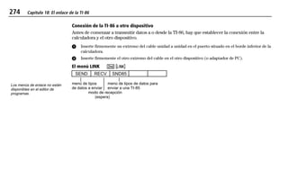 274 Capítulo 18: El enlace de la TI-86
18LINK.DOC Texas Instruments Inc Revised: 20/06/97 9:35 Printed: 24/06/97 12:08 Page 274 of 1218LINK.DOC Texas Instruments Inc Revised: 20/06/97 9:35 Printed: 24/06/97 12:08 Page 274 of 1218LINK.DOC Texas Instruments Inc Revised: 20/06/97 9:35 Printed: 24/06/97 12:08 Page 274 of 12
Conexión de la TI-86 a otro dispositivo
Antes de comenzar a transmitir datos a o desde la TI-86, hay que establecer la conexión entre la
calculadora y el otro dispositivo.
ᕡ Inserte firmemente un extremo del cable unidad a unidad en el puerto situado en el borde inferior de la
calculadora.
ᕢ Inserte firmemente el otro extremo del cable en el otro dispositivo (o adaptador de PC).
El menú LINK -- oo
SEND RECV SND85
menú de tipos menú de tipos de datos para
de datos a enviar enviar a una TI-85
modo de recepción
(espera)
Los menús de enlace no están
disponibles en el editor de
programas.
 