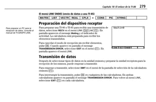 Capítulo 18: El enlace de la TI-86 279
18LINK.DOC Texas Instruments Inc Revised: 20/06/97 9:35 Printed: 24/06/97 12:08 Page 279 of 1218LINK.DOC Texas Instruments Inc Revised: 20/06/97 9:35 Printed: 24/06/97 12:08 Page 279 of 12
El menú LINK SND85 (envío de datos a una TI-85)
MATRX LIST VECTR REAL CPLX 4 CONS PIC STRNG
Preparación del dispositivo receptor
Para preparar una TI-86 o TI-85 para recibir una transmisión de
datos, seleccione RECV en el menú LINK (- o '). En
pantalla aparecen el mensaje Waiting y el indicador de
actividad. La calculadora está preparada para recibir los
elementos transmitidos.
Para cancelar el modo de recepción sin recibir elementos,
pulse ^. Cuando aparece en pantalla el mensaje
TRANSMISSION ERROR, seleccione EXIT en el menú (&). En
pantalla aparece el menú LINK.
Transmisión de datos
Después de seleccionar tipos de datos en la unidad emisora y preparar la unidad receptora para la
recepción de los mismos, puede empezar a transmitir.
Para empezar a transmitir, seleccione XMIT en el menú de la pantalla de selección de la calculadora
emisora (&).
Para interrumpir la transmisión, pulse ^ en cualquiera de las calculadoras. En ambas
calculadoras aparece en pantalla el mensaje TRANSMISSION ERROR. Para volver al menú LINK,
seleccione EXIT (&) en cada calculadora.
Para preparar un PC para la
recepción de datos, consulte el
manual de TI-GRAPH LINK.
 