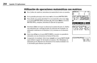 284 Capítulo 19: Aplicaciones
19APPS.DOC Texas Instruments Inc Revised: 20/06/97 9:42 Printed: 24/06/97 12:10 Page 284 of 2019APPS.DOC Texas Instruments Inc Revised: 20/06/97 9:42 Printed: 24/06/97 12:10 Page 284 of 20
Utilización de operaciones matemáticas con matrices
ᕡ En el editor de matrices, introduzca la matriz A tal como se muestra.
ᕢ En la pantalla principal, seleccione rref en el menú MATRX OPS.
ᕣ Para añadir una matriz identidad 3×3 a la matriz A, seleccione aug
en el menú MATRX OPS, introduzca A, seleccione ident en el menú
MATRX OPS y, después, introduzca 3. Ejecute la expresión.
ᕤ Introduzca Ans (en la que se almacena la matriz del paso 3). Defina
una submatriz que contenga la parte de solución del resultado. La
submatriz comienza en el elemento (1,4) y termina en el elemento
(3,6).
ᕥ Seleccione 4Frac en el menú MATH MISC y muestre en pantalla la
submatriz con sus elementos en forma de fracción.
ᕦ Compruebe el resultado. Seleccione round en el menú MATH NUM
(para definir el ajuste de decimales al máximo, 11). Multiplique la
submatriz por A. Muestre los elementos de la matriz resultado con
11 decimales para ilustrar la precisión.
 